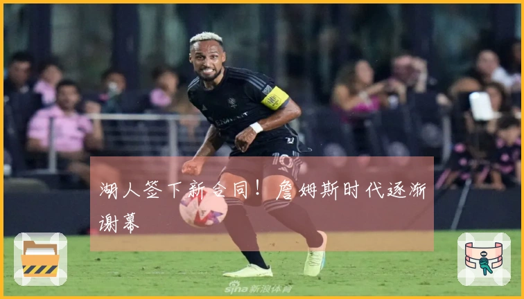 湖人签下新合同！詹姆斯时代逐渐谢幕