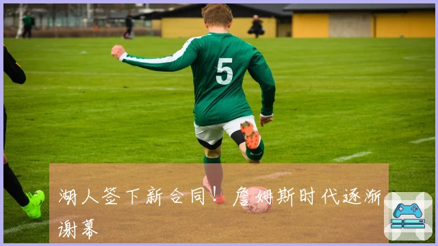 湖人签下新合同！詹姆斯时代逐渐谢幕