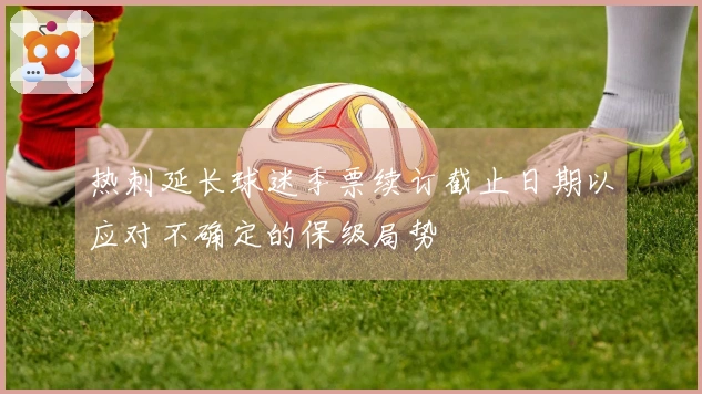 热刺延长球迷季票续订截止日期以应对不确定的保级局势