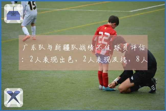 广东队与新疆队战绩不佳 球员评估：2人表现出色，2人表现及格，8人状态低迷