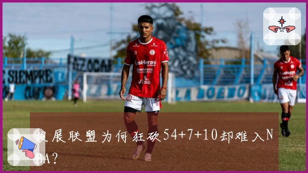 发展联盟为何狂砍54+7+10却难入NBA？