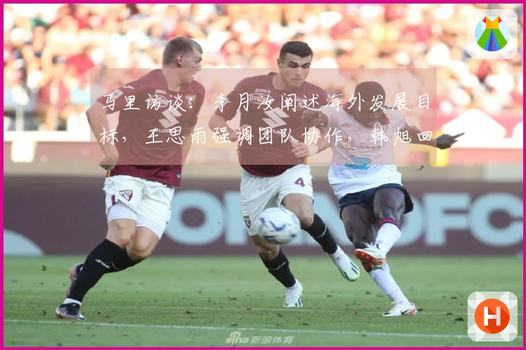 马里访谈：李月汝阐述海外发展目标，王思雨强调团队协作，韩旭回应位置问题