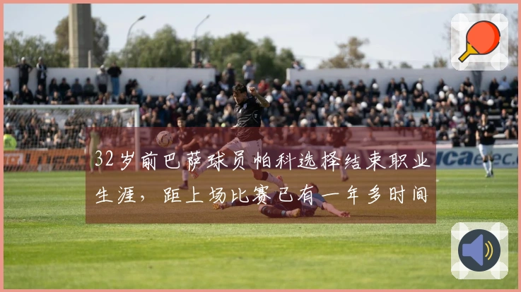 32岁前巴萨球员帕科选择结束职业生涯，距上场比赛已有一年多时间