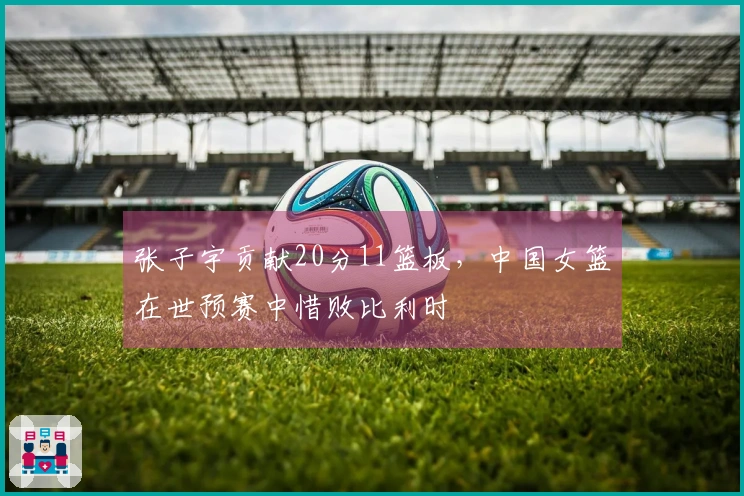 张子宇贡献20分11篮板，中国女篮在世预赛中惜败比利时