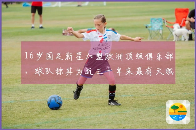 16岁国足新星加盟欧洲顶级俱乐部，球队称其为近三十年来最有天赋的球员
