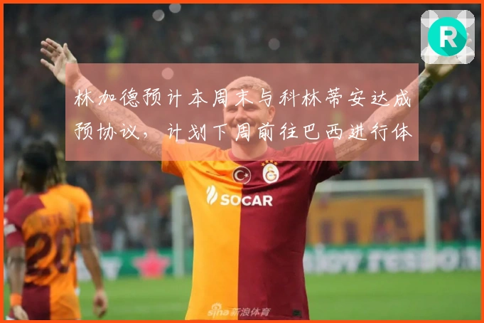 林加德预计本周末与科林蒂安达成预协议，计划下周前往巴西进行体检