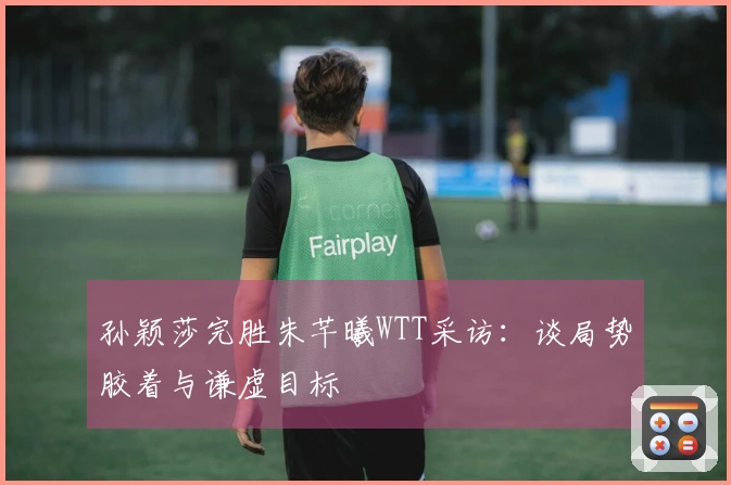 孙颖莎完胜朱芊曦WTT采访：谈局势胶着与谦虚目标