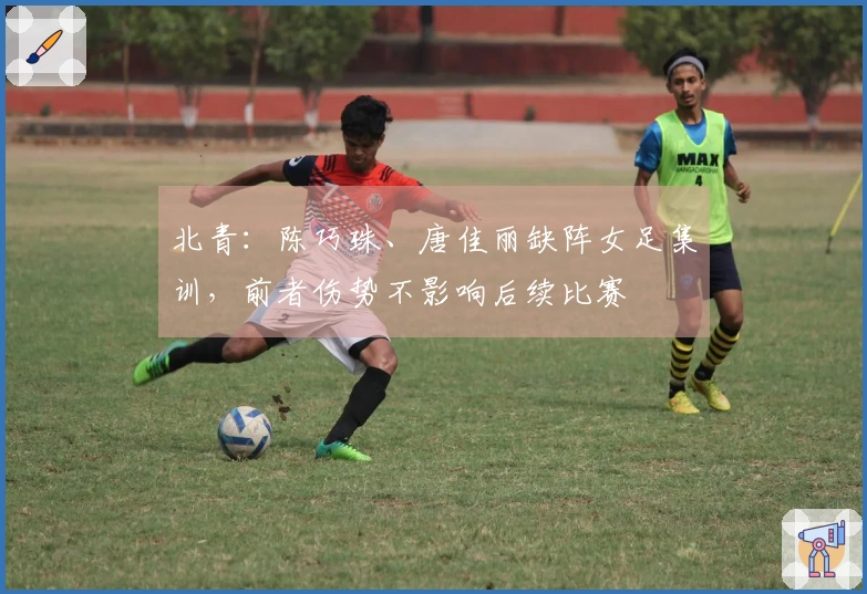 北青：陈巧珠、唐佳丽缺阵女足集训，前者伤势不影响后续比赛