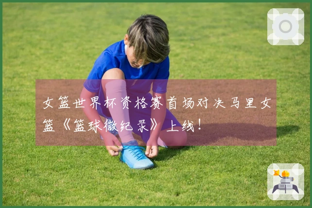 女篮世界杯资格赛首场对决马里女篮《篮球微纪录》上线！
