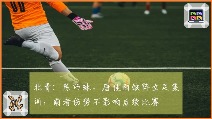 北青:陈巧珠、唐佳丽缺阵女足集训,前者伤势不影响后续比赛
