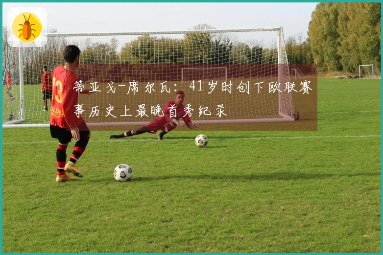 蒂亚戈-席尔瓦：41岁时创下欧联赛事历史上最晚首秀纪录