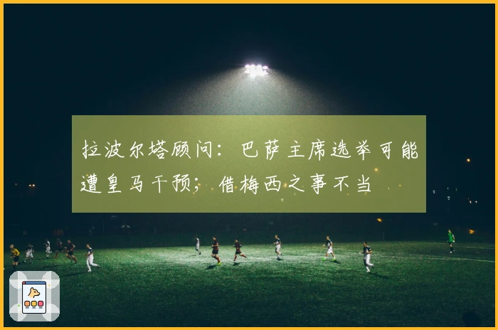 拉波尔塔顾问：巴萨主席选举可能遭皇马干预；借梅西之事不当