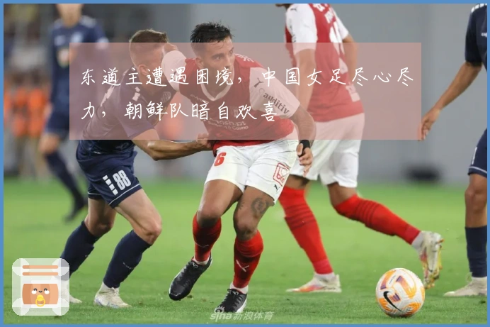 东道主遭遇困境，中国女足尽心尽力，朝鲜队暗自欢喜