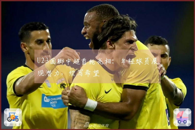 U23国脚中超首轮亮相：年轻球员展现潜力，续写希望