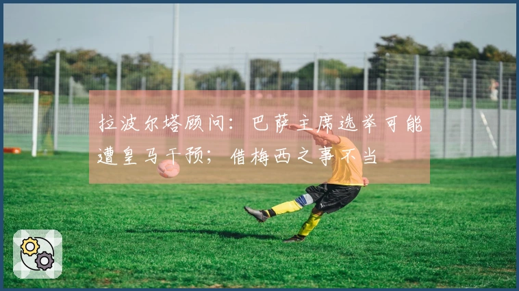 拉波尔塔顾问：巴萨主席选举可能遭皇马干预；借梅西之事不当