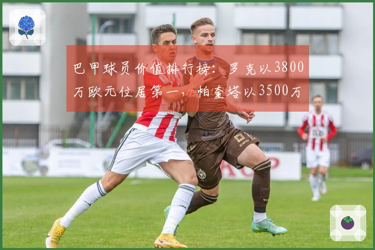 巴甲球员价值排行榜：罗克以3800万欧元位居第一，帕奎塔以3500万欧元紧随其后