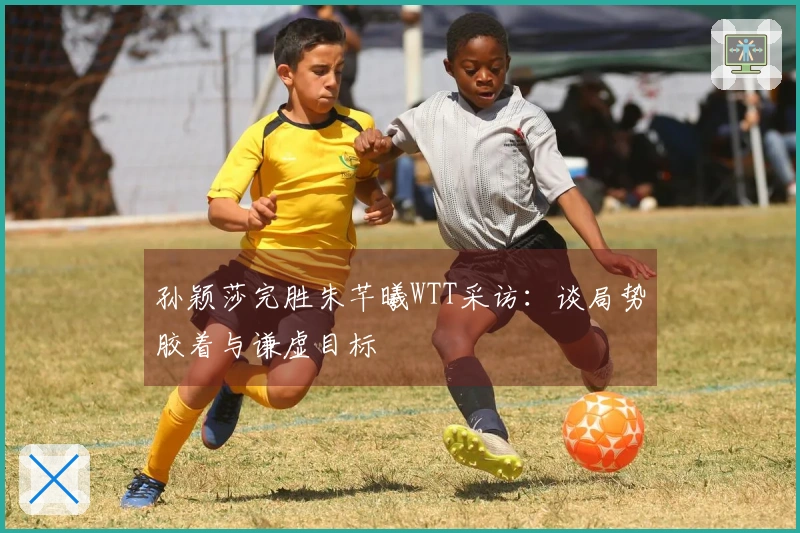 孙颖莎完胜朱芊曦WTT采访：谈局势胶着与谦虚目标