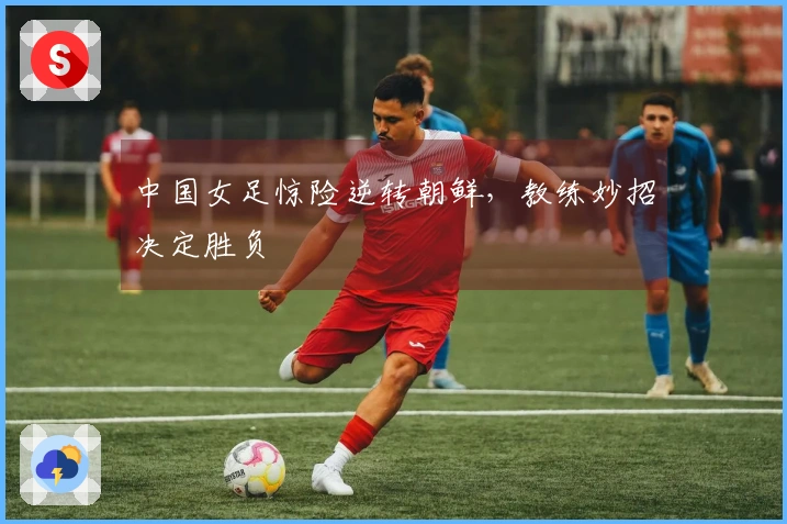 中国女足惊险逆转朝鲜，教练妙招决定胜负