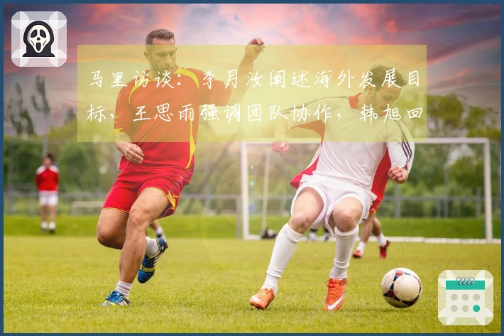 马里访谈：李月汝阐述海外发展目标，王思雨强调团队协作，韩旭回应位置问题