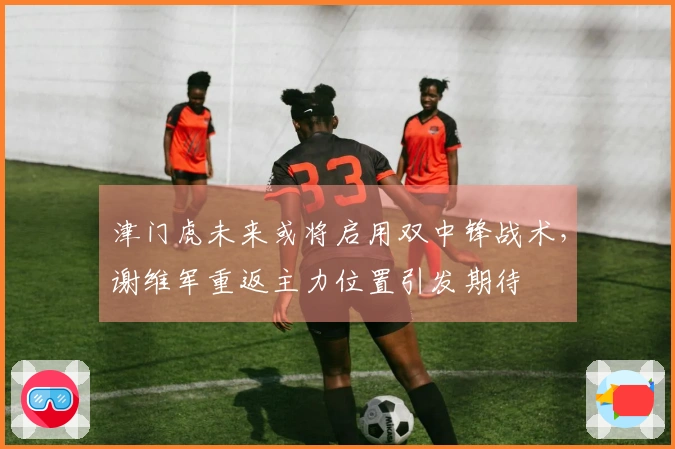 津门虎未来或将启用双中锋战术，谢维军重返主力位置引发期待