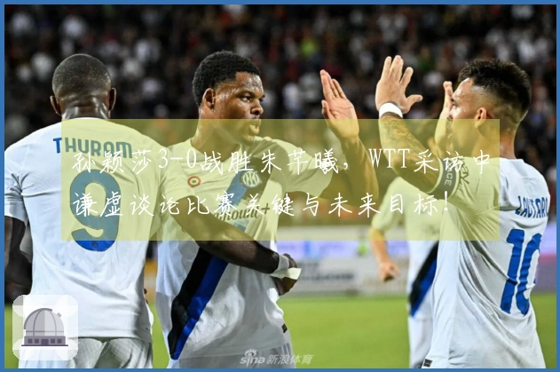 孙颖莎3-0战胜朱芊曦，WTT采访中谦虚谈论比赛关键与未来目标！